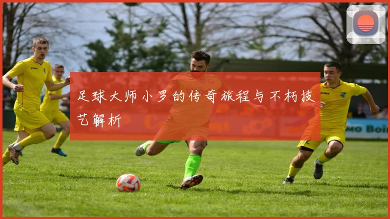 足球大师小罗的传奇旅程与不朽技艺解析