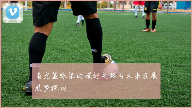 南充篮球梁的崛起之路与未来发展展望探讨