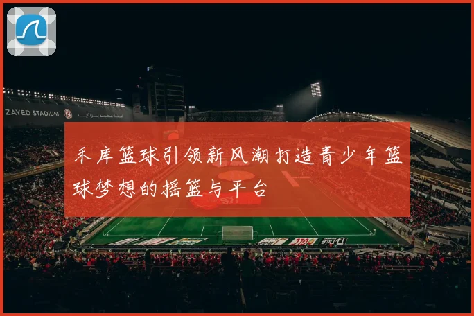 禾库篮球引领新风潮打造青少年篮球梦想的摇篮与平台