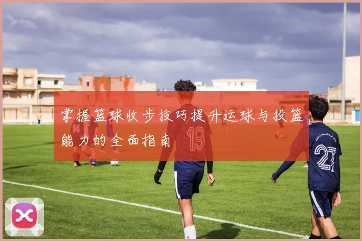 掌握篮球收步技巧提升运球与投篮能力的全面指南