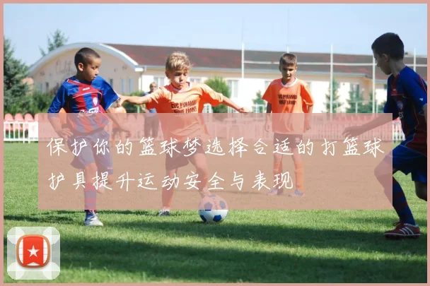 保护你的篮球梦选择合适的打篮球护具提升运动安全与表现