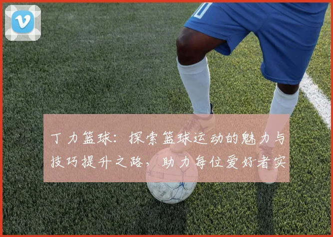 丁力篮球：探索篮球运动的魅力与技巧提升之路，助力每位爱好者实现梦想