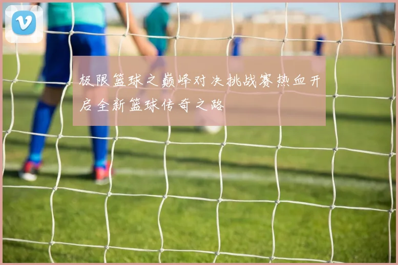 极限篮球之巅峰对决挑战赛热血开启全新篮球传奇之路