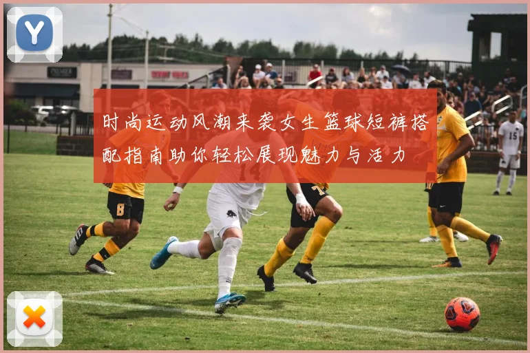 时尚运动风潮来袭女生篮球短裤搭配指南助你轻松展现魅力与活力